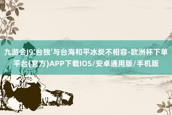 九游会J9‘台独’与台海和平冰炭不相容-欧洲杯下单平台(官方)APP下载IOS/安卓通用版/手机版