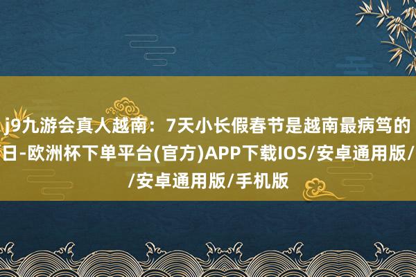 j9九游会真人越南:7天小长假春节是越南最病笃的传统节日-欧洲杯下单平台(官方)APP下载IOS/安卓通用版/手机版