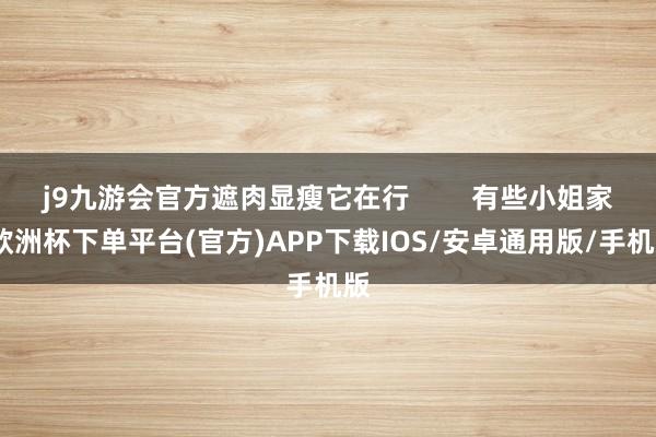 j9九游会官方遮肉显瘦它在行        有些小姐家-欧洲杯下单平台(官方)APP下载IOS/安卓通用版/手机版