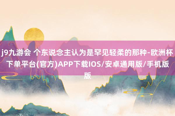 j9九游会 个东说念主认为是罕见轻柔的那种-欧洲杯下单平台(官方)APP下载IOS/安卓通用版/手机版