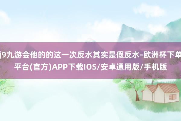 j9九游会他的的这一次反水其实是假反水-欧洲杯下单平台(官方)APP下载IOS/安卓通用版/手机版