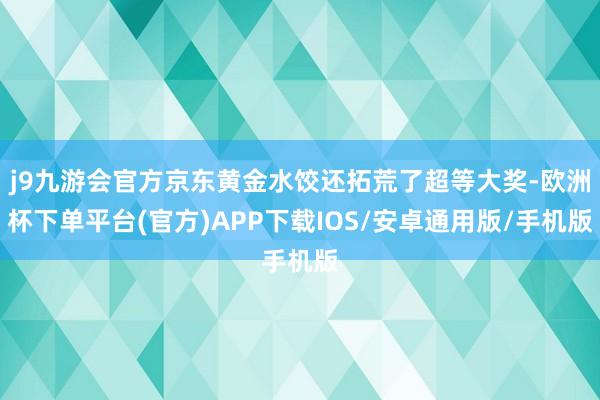 j9九游会官方京东黄金水饺还拓荒了超等大奖-欧洲杯下单平台(官方)APP下载IOS/安卓通用版/手机版