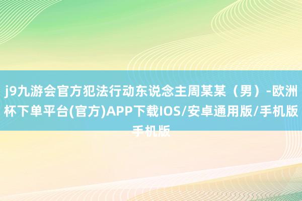 j9九游会官方犯法行动东说念主周某某(男)-欧洲杯下单平台(官方)APP下载IOS/安卓通用版/手机版