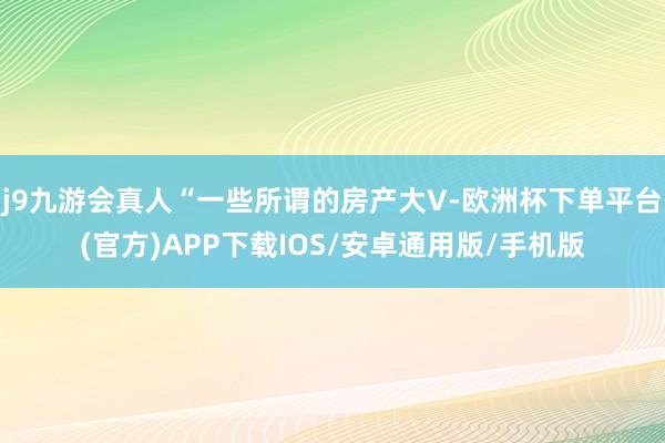 j9九游会真人“一些所谓的房产大V-欧洲杯下单平台(官方)APP下载IOS/安卓通用版/手机版