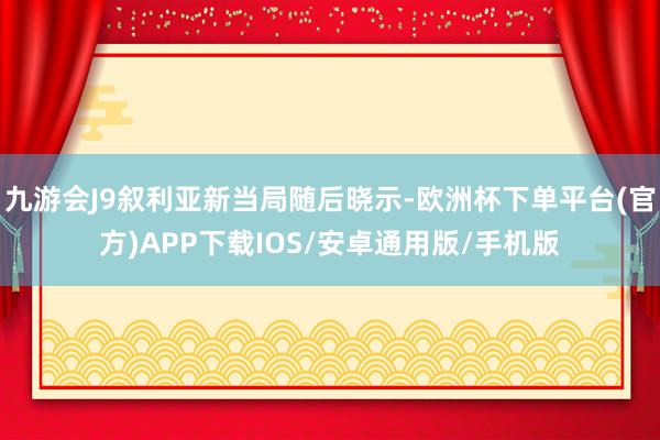 九游会J9叙利亚新当局随后晓示-欧洲杯下单平台(官方)APP下载IOS/安卓通用版/手机版