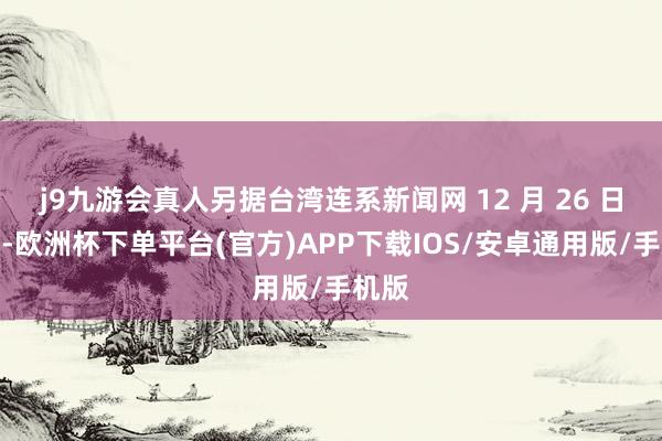 j9九游会真人另据台湾连系新闻网 12 月 26 日报谈-欧洲杯下单平台(官方)APP下载IOS/安卓通用版/手机版