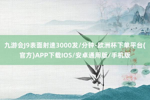 九游会J9表面射速3000发/分钟-欧洲杯下单平台(官方)APP下载IOS/安卓通用版/手机版