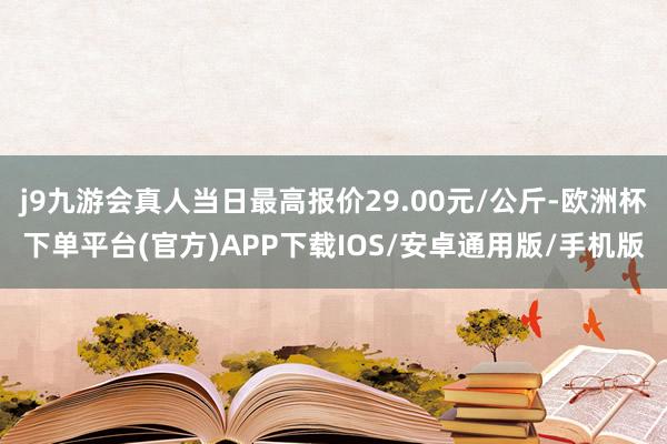 j9九游会真人当日最高报价29.00元/公斤-欧洲杯下单平台(官方)APP下载IOS/安卓通用版/手机版