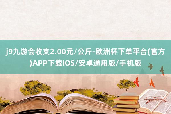 j9九游会收支2.00元/公斤-欧洲杯下单平台(官方)APP下载IOS/安卓通用版/手机版