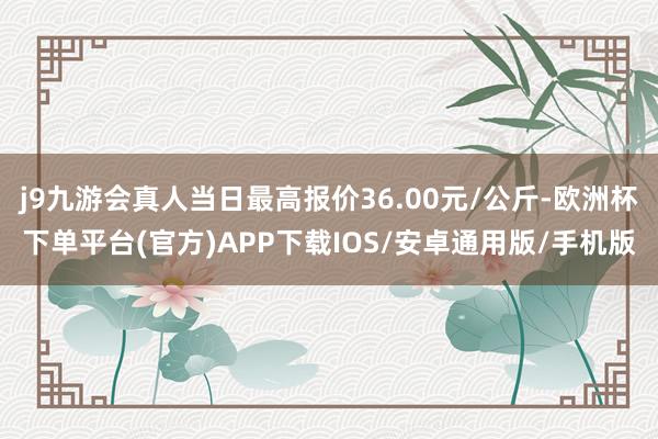 j9九游会真人当日最高报价36.00元/公斤-欧洲杯下单平台(官方)APP下载IOS/安卓通用版/手机版