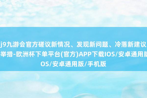 j9九游会官方磋议新情况、发现新问题、冷落新建议、探索新举措-欧洲杯下单平台(官方)APP下载IOS/安卓通用版/手机版