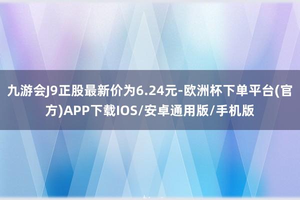 九游会J9正股最新价为6.24元-欧洲杯下单平台(官方)APP下载IOS/安卓通用版/手机版