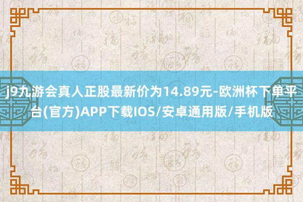 j9九游会真人正股最新价为14.89元-欧洲杯下单平台(官方)APP下载IOS/安卓通用版/手机版