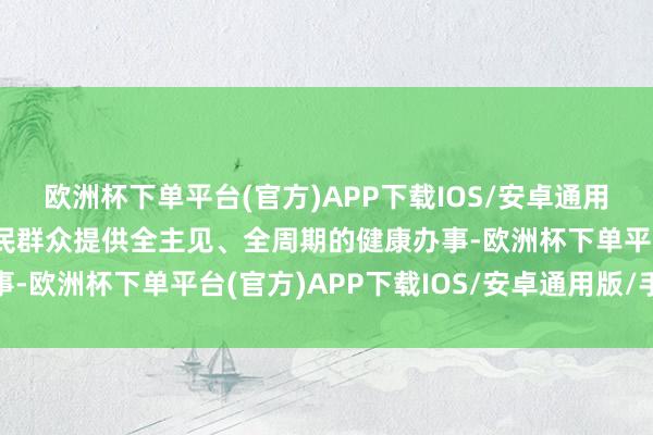 欧洲杯下单平台(官方)APP下载IOS/安卓通用版/手机版为东说念主民群众提供全主见、全周期的健康办事-欧洲杯下单平台(官方)APP下载IOS/安卓通用版/手机版