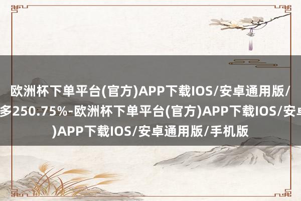 欧洲杯下单平台(官方)APP下载IOS/安卓通用版/手机版较岁首增多250.75%-欧洲杯下单平台(官方)APP下载IOS/安卓通用版/手机版