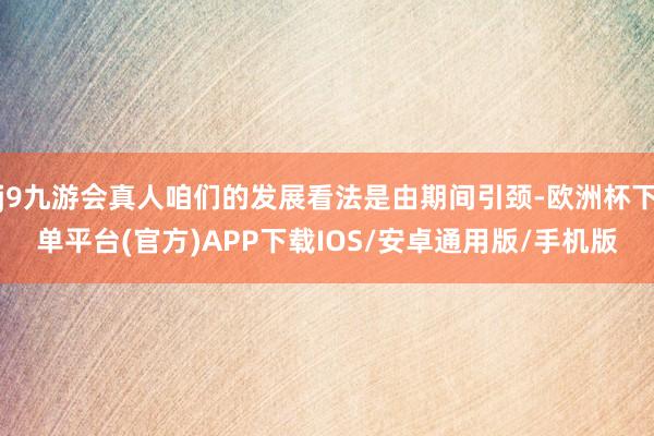j9九游会真人咱们的发展看法是由期间引颈-欧洲杯下单平台(官方)APP下载IOS/安卓通用版/手机版