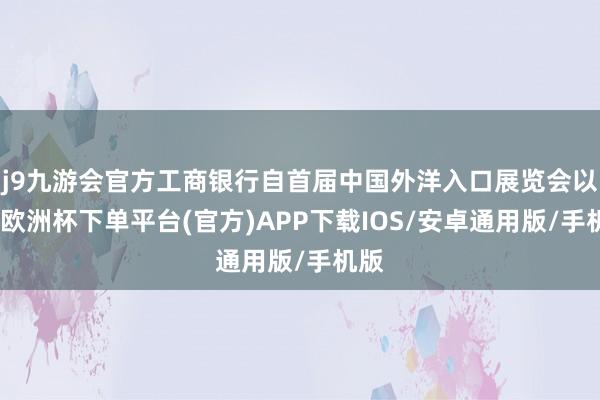 j9九游会官方工商银行自首届中国外洋入口展览会以来-欧洲杯下单平台(官方)APP下载IOS/安卓通用版/手机版