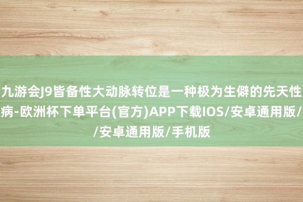 九游会J9皆备性大动脉转位是一种极为生僻的先天性腹黑疾病-欧洲杯下单平台(官方)APP下载IOS/安卓通用版/手机版