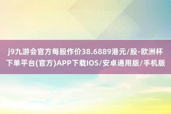 j9九游会官方每股作价38.6889港元/股-欧洲杯下单平台(官方)APP下载IOS/安卓通用版/手机版