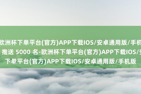 欧洲杯下单平台(官方)APP下载IOS/安卓通用版/手机版3 月 5 日 10:30 推送 5000 名-欧洲杯下单平台(官方)APP下载IOS/安卓通用版/手机版
