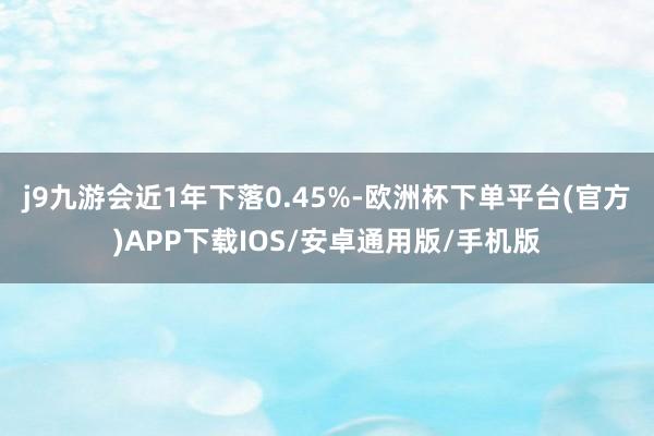 j9九游会近1年下落0.45%-欧洲杯下单平台(官方)APP下载IOS/安卓通用版/手机版