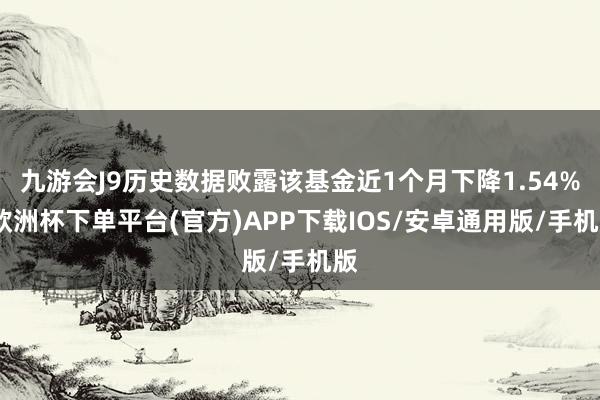 九游会J9历史数据败露该基金近1个月下降1.54%-欧洲杯下单平台(官方)APP下载IOS/安卓通用版/手机版