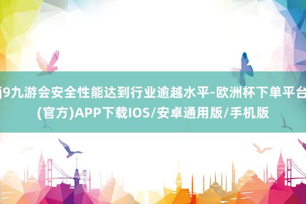 j9九游会安全性能达到行业逾越水平-欧洲杯下单平台(官方)APP下载IOS/安卓通用版/手机版