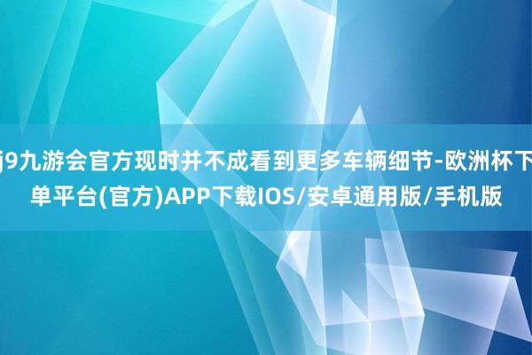 j9九游会官方现时并不成看到更多车辆细节-欧洲杯下单平台(官方)APP下载IOS/安卓通用版/手机版