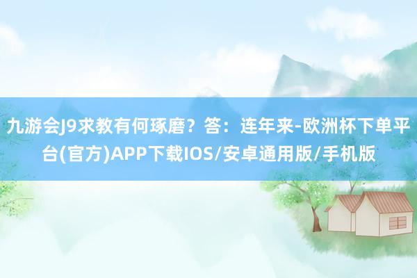 九游会J9求教有何琢磨？　　答：连年来-欧洲杯下单平台(官方)APP下载IOS/安卓通用版/手机版