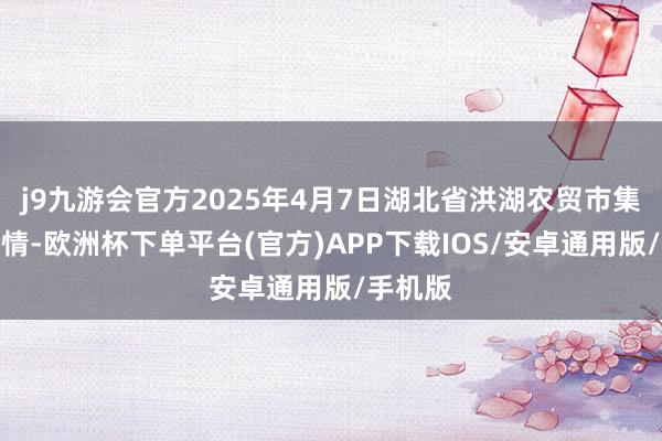 j9九游会官方2025年4月7日湖北省洪湖农贸市集价钱行情-欧洲杯下单平台(官方)APP下载IOS/安卓通用版/手机版