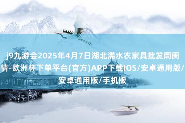 j9九游会2025年4月7日湖北浠水农家具批发阛阓价钱行情-欧洲杯下单平台(官方)APP下载IOS/安卓通用版/手机版