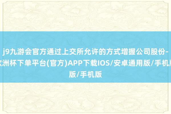 j9九游会官方通过上交所允许的方式增握公司股份-欧洲杯下单平台(官方)APP下载IOS/安卓通用版/手机版