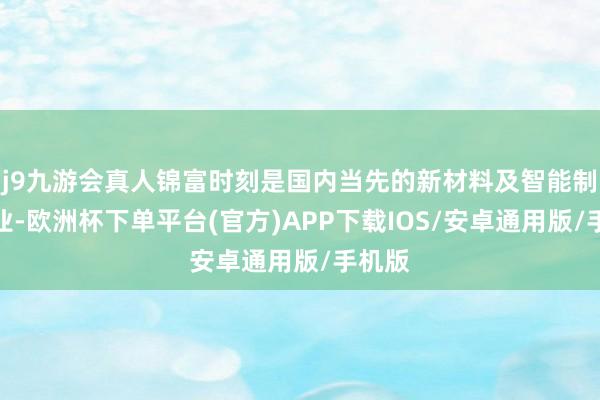 j9九游会真人锦富时刻是国内当先的新材料及智能制造企业-欧洲杯下单平台(官方)APP下载IOS/安卓通用版/手机版