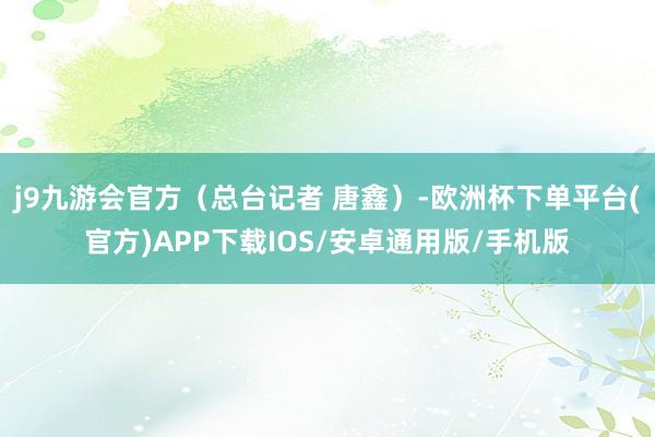 j9九游会官方（总台记者 唐鑫）-欧洲杯下单平台(官方)APP下载IOS/安卓通用版/手机版