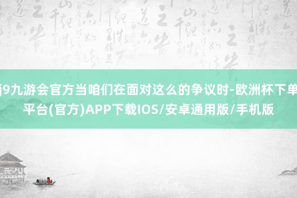 j9九游会官方当咱们在面对这么的争议时-欧洲杯下单平台(官方)APP下载IOS/安卓通用版/手机版