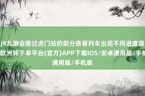 j9九游会路过虎门站的部分搭客列车出现不同进度误点-欧洲杯下单平台(官方)APP下载IOS/安卓通用版/手机版
