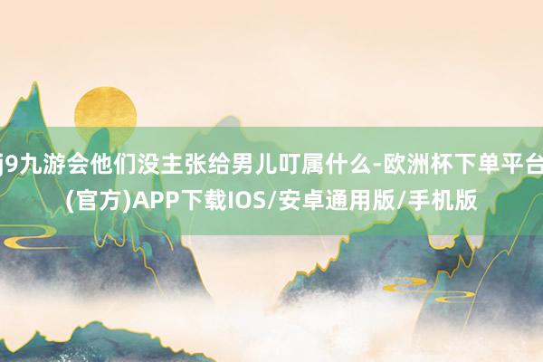 j9九游会他们没主张给男儿叮属什么-欧洲杯下单平台(官方)APP下载IOS/安卓通用版/手机版