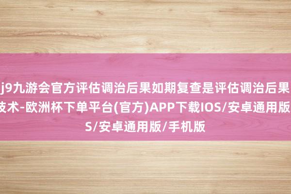 j9九游会官方评估调治后果如期复查是评估调治后果的灵验技术-欧洲杯下单平台(官方)APP下载IOS/安卓通用版/手机版