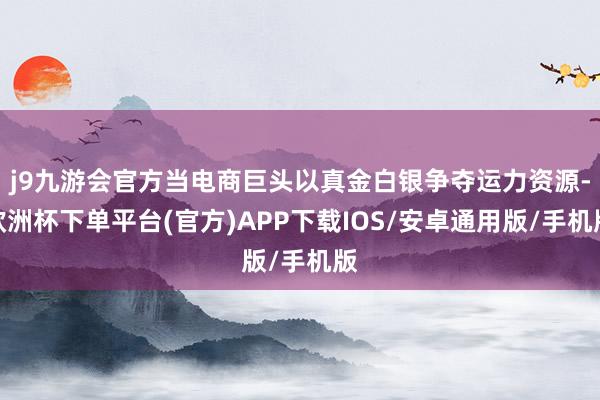 j9九游会官方当电商巨头以真金白银争夺运力资源-欧洲杯下单平台(官方)APP下载IOS/安卓通用版/手机版