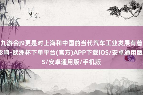九游会J9更是对上海和中国的当代汽车工业发展有着深刻的影响-欧洲杯下单平台(官方)APP下载IOS/安卓通用版/手机版