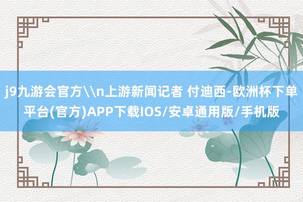 j9九游会官方\n上游新闻记者 付迪西-欧洲杯下单平台(官方)APP下载IOS/安卓通用版/手机版