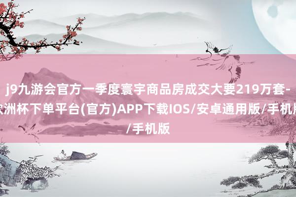 j9九游会官方一季度寰宇商品房成交大要219万套-欧洲杯下单平台(官方)APP下载IOS/安卓通用版/手机版