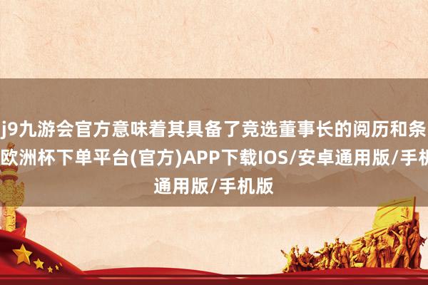 j9九游会官方意味着其具备了竞选董事长的阅历和条目-欧洲杯下单平台(官方)APP下载IOS/安卓通用版/手机版