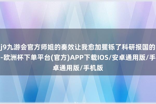 j9九游会官方师姐的奏效让我愈加矍铄了科研报国的信念-欧洲杯下单平台(官方)APP下载IOS/安卓通用版/手机版