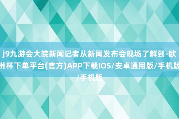 j9九游会大皖新闻记者从新闻发布会现场了解到-欧洲杯下单平台(官方)APP下载IOS/安卓通用版/手机版