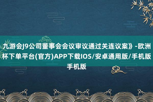 九游会J9公司董事会会议审议通过关连议案》-欧洲杯下单平台(官方)APP下载IOS/安卓通用版/手机版