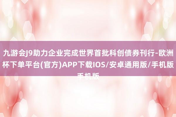 九游会J9助力企业完成世界首批科创债券刊行-欧洲杯下单平台(官方)APP下载IOS/安卓通用版/手机版