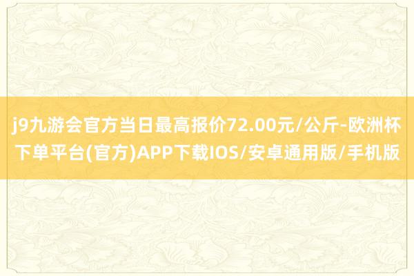 j9九游会官方当日最高报价72.00元/公斤-欧洲杯下单平台(官方)APP下载IOS/安卓通用版/手机版