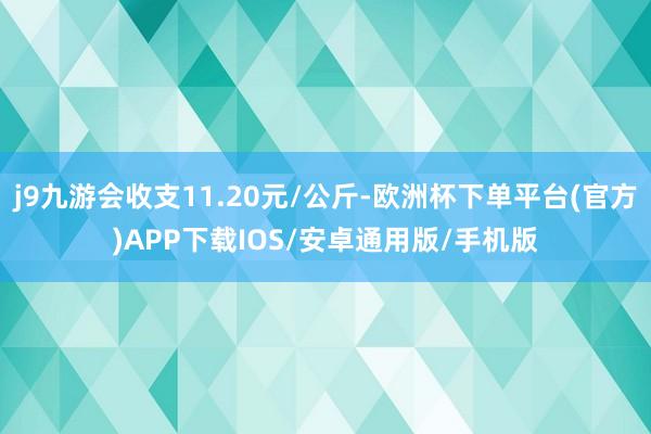 j9九游会收支11.20元/公斤-欧洲杯下单平台(官方)APP下载IOS/安卓通用版/手机版