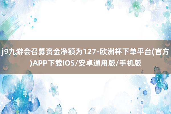 j9九游会召募资金净额为127-欧洲杯下单平台(官方)APP下载IOS/安卓通用版/手机版